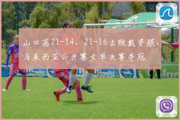 山口茜21-14、21-16击败戴资颖，马来西亚公开赛女单决赛夺冠