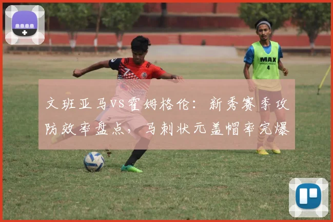 文班亚马vs霍姆格伦：新秀赛季攻防效率盘点，马刺状元盖帽率完爆雷霆探花