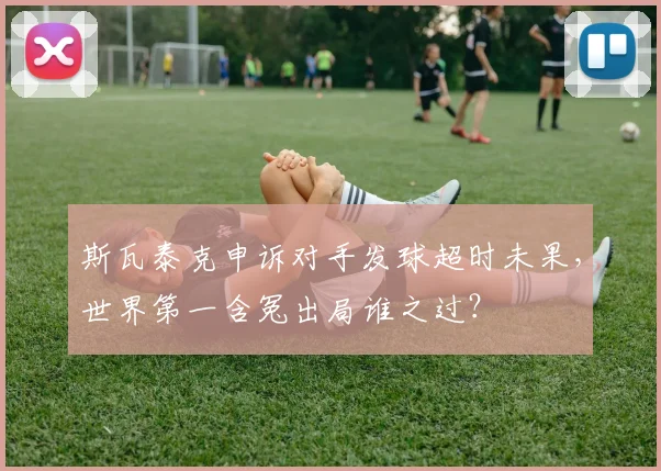斯瓦泰克申诉对手发球超时未果，世界第一含冤出局谁之过？